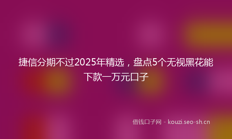 捷信分期不过2025年精选，盘点5个无视黑花能下款一万元口子