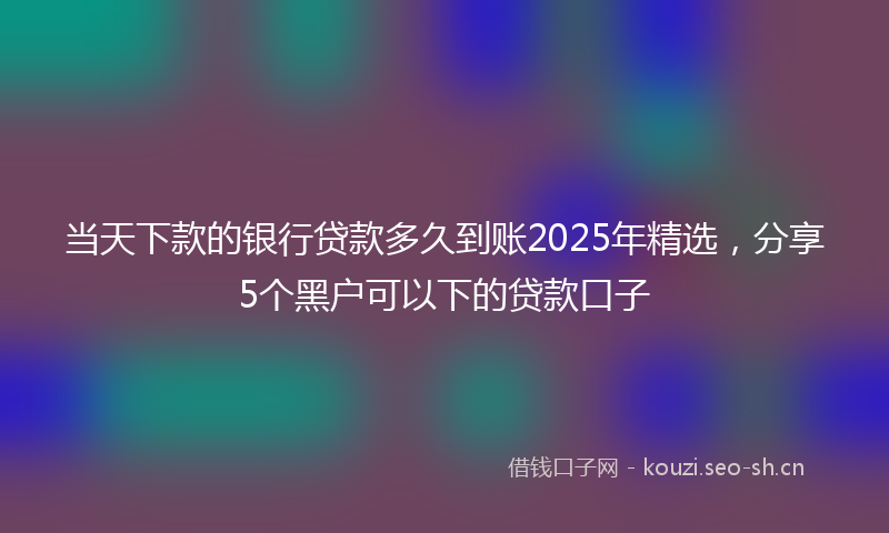 当天下款的银行贷款多久到账2025年精选，分享5个黑户可以下的贷款口子