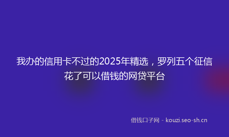 我办的信用卡不过的2025年精选，罗列五个征信花了可以借钱的网贷平台