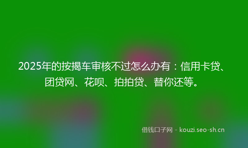 2025年的按揭车审核不过怎么办有：信用卡贷、团贷网、花呗、拍拍贷、替你还等。