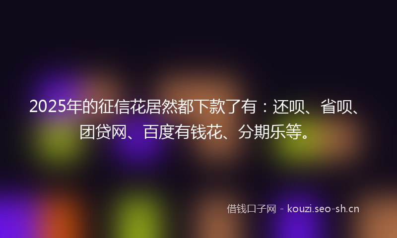 2025年的征信花居然都下款了有:还呗、省呗、团贷网、百度有钱花、分期乐等。