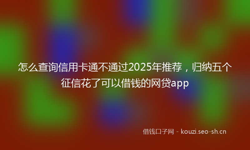 怎么查询信用卡通不通过2025年推荐,归纳五个征信花了可以借钱的网贷app