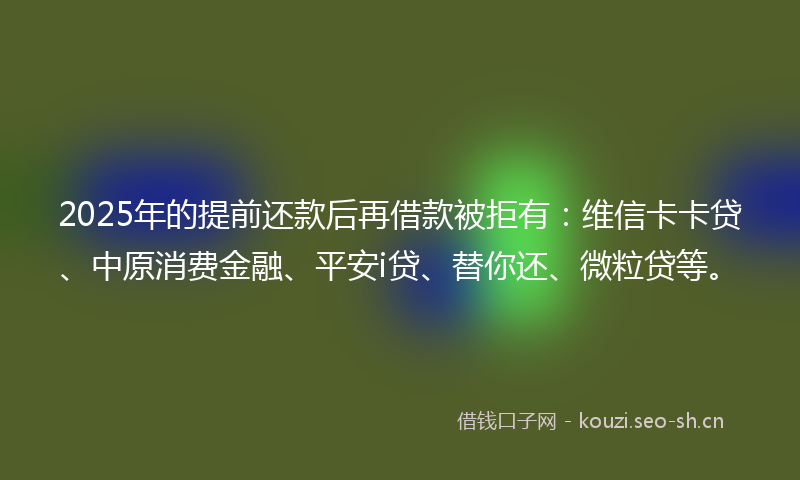2025年的提前还款后再借款被拒有：维信卡卡贷、中原消费金融、平安i贷、替你还、微粒贷等。
