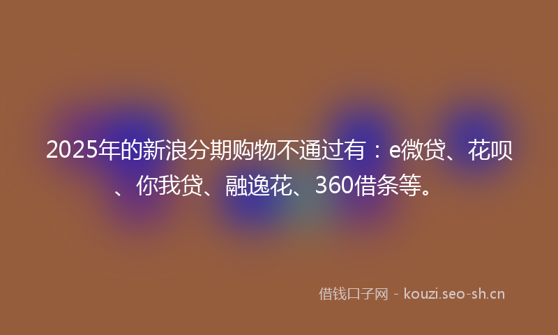 2025年的新浪分期购物不通过有:e微贷、花呗、你我贷、融逸花、360借条等。