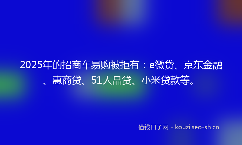 2025年的招商车易购被拒有：e微贷、京东金融、惠商贷、51人品贷、小米贷款等。