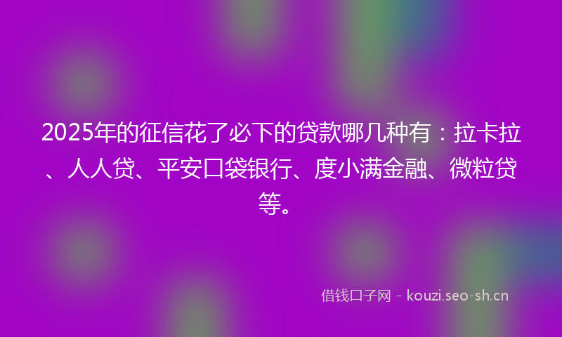 2025年的征信花了必下的贷款哪几种有：拉卡拉、人人贷、平安口袋银行、度小满金融、微粒贷等。