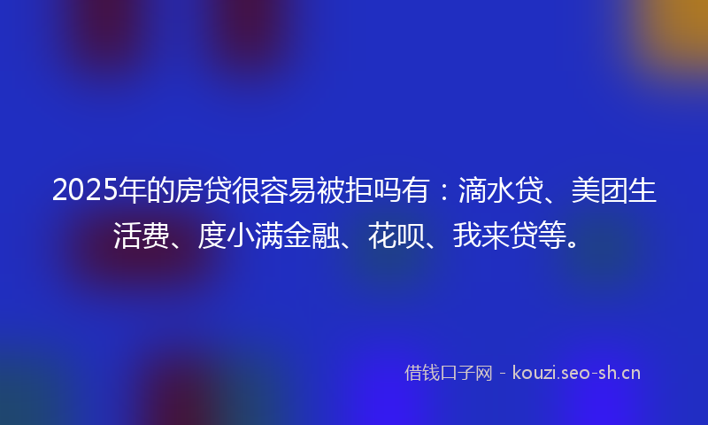 2025年的房贷很容易被拒吗有：滴水贷、美团生活费、度小满金融、花呗、我来贷等。