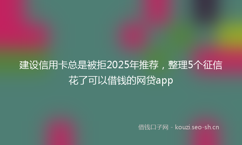 建设信用卡总是被拒2025年推荐，整理5个征信花了可以借钱的网贷app