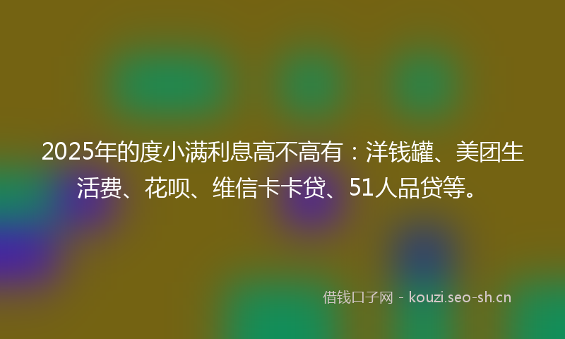 2025年的度小满利息高不高有：洋钱罐、美团生活费、花呗、维信卡卡贷、51人品贷等。