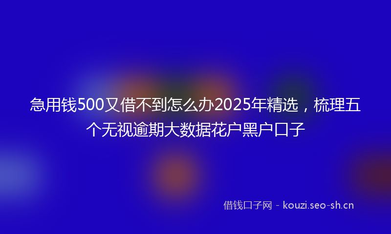 急用钱500又借不到怎么办2025年精选，梳理五个无视逾期大数据花户黑户口子