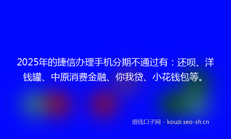 2025年的捷信办理手机分期不通过有：还呗、洋钱罐、中原消费金融、你我贷、小花钱包等。