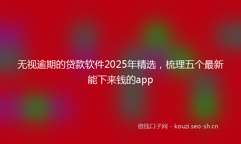 无视逾期的贷款软件2025年精选，梳理五个最新能下来钱的app