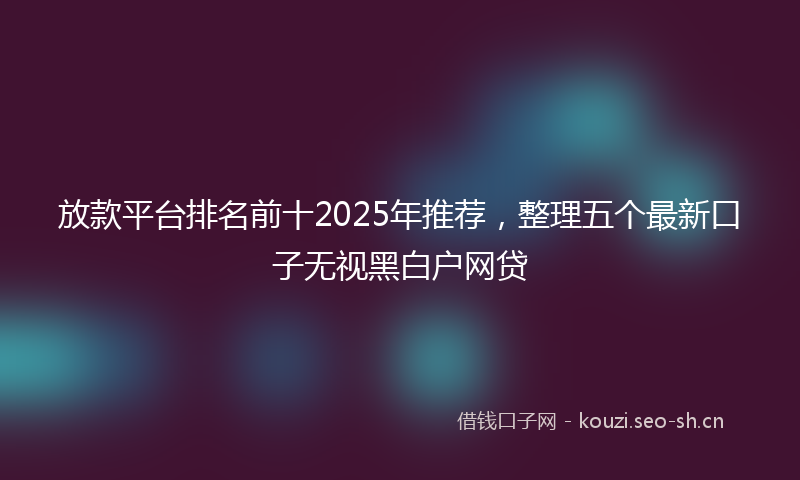 放款平台排名前十2025年推荐,整理五个最新口子无视黑白户网贷