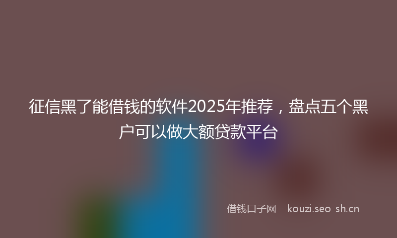 征信黑了能借钱的软件2025年推荐，盘点五个黑户可以做大额贷款平台