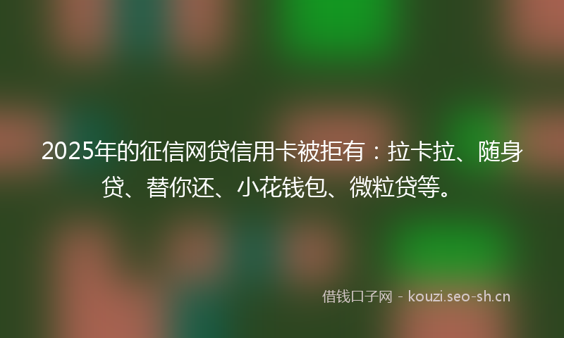 2025年的征信网贷信用卡被拒有：拉卡拉、随身贷、替你还、小花钱包、微粒贷等。