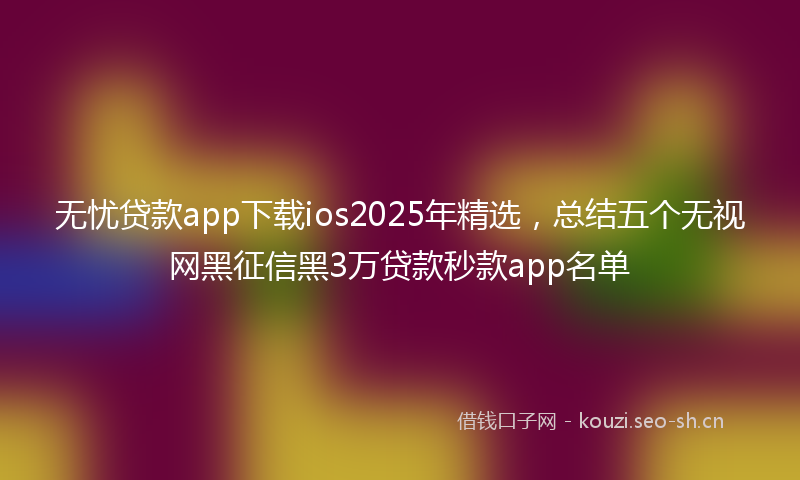 无忧贷款app下载ios2025年精选，总结五个无视网黑征信黑3万贷款秒款app名单