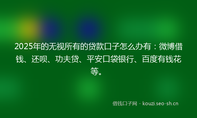 2025年的无视所有的贷款口子怎么办有：微博借钱、还呗、功夫贷、平安口袋银行、百度有钱花等。