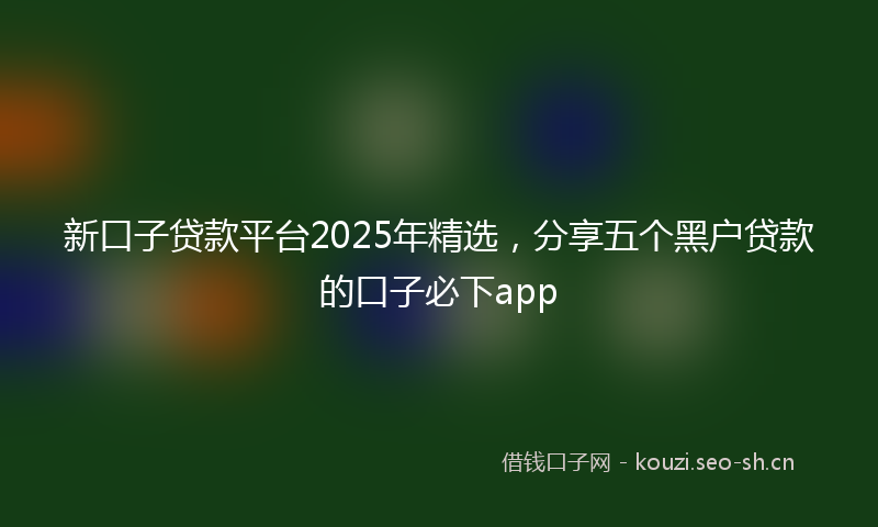 新口子贷款平台2025年精选，分享五个黑户贷款的口子必下app