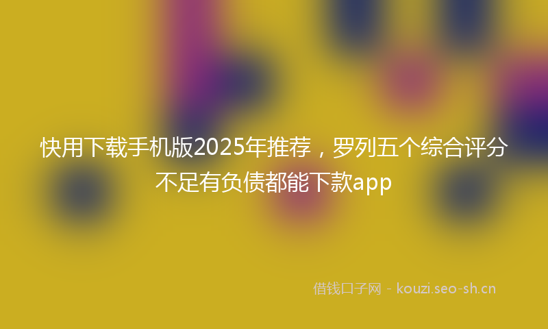快用下载手机版2025年推荐，罗列五个综合评分不足有负债都能下款app