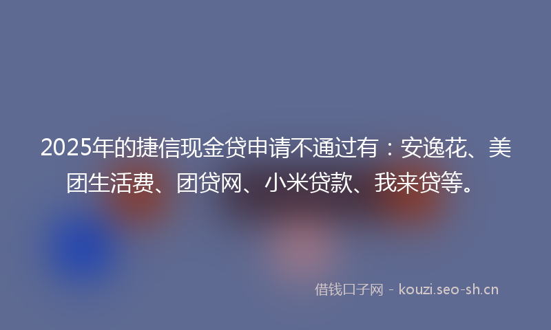 2025年的捷信现金贷申请不通过有：安逸花、美团生活费、团贷网、小米贷款、我来贷等。