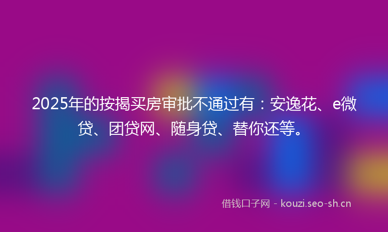 2025年的按揭买房审批不通过有：安逸花、e微贷、团贷网、随身贷、替你还等。