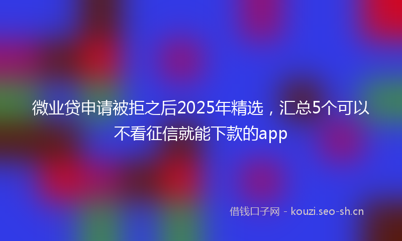 微业贷申请被拒之后2025年精选，汇总5个可以不看征信就能下款的app