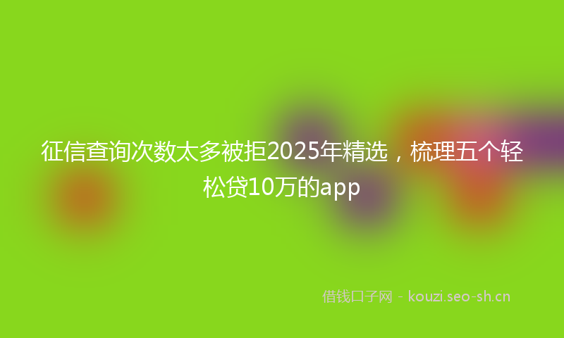 征信查询次数太多被拒2025年精选，梳理五个轻松贷10万的app