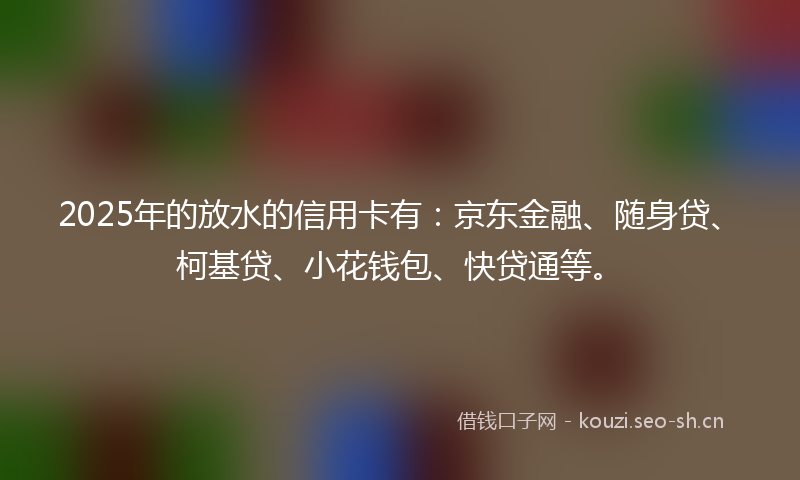 2025年的放水的信用卡有：京东金融、随身贷、柯基贷、小花钱包、快贷通等。
