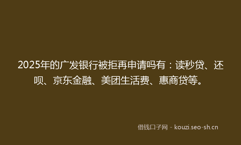 2025年的广发银行被拒再申请吗有：读秒贷、还呗、京东金融、美团生活费、惠商贷等。