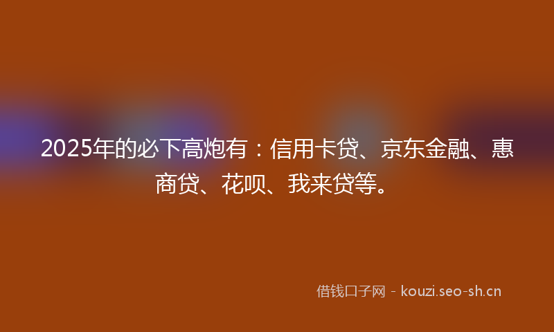 2025年的必下高炮有：信用卡贷、京东金融、惠商贷、花呗、我来贷等。