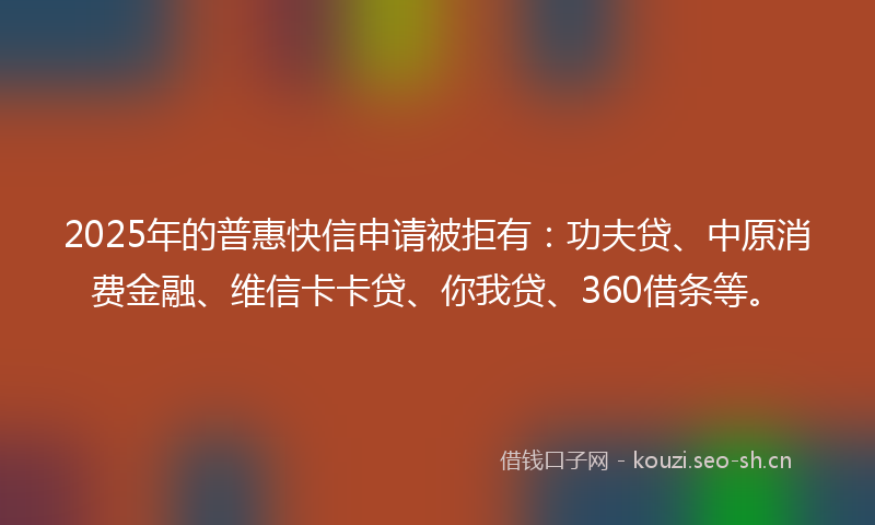 2025年的普惠快信申请被拒有：功夫贷、中原消费金融、维信卡卡贷、你我贷、360借条等。