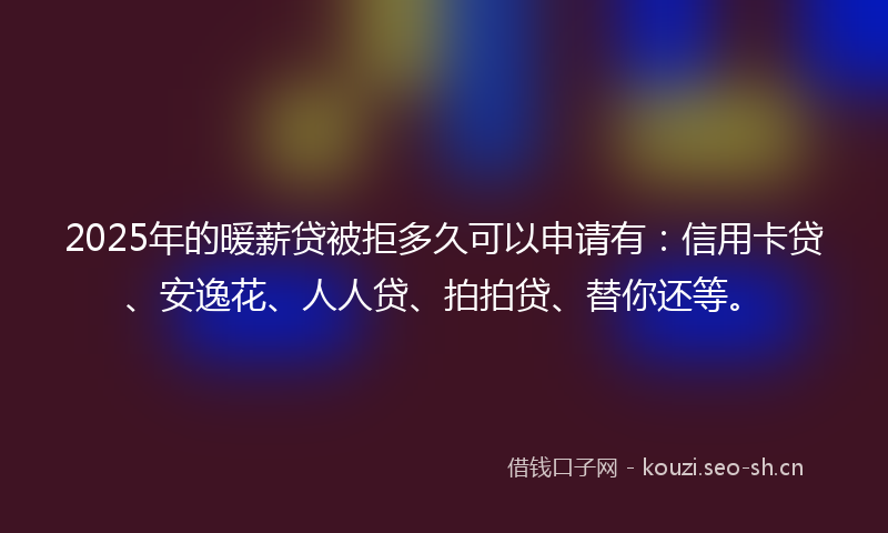 2025年的暖薪贷被拒多久可以申请有:信用卡贷、安逸花、人人贷、拍拍贷、替你还等。