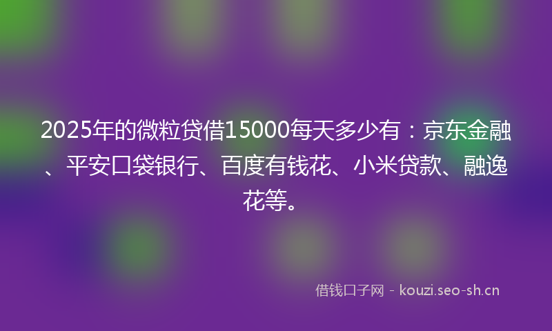 2025年的微粒贷借15000每天多少有：京东金融、平安口袋银行、百度有钱花、小米贷款、融逸花等。