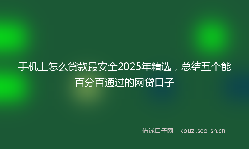手机上怎么贷款最安全2025年精选，总结五个能百分百通过的网贷口子