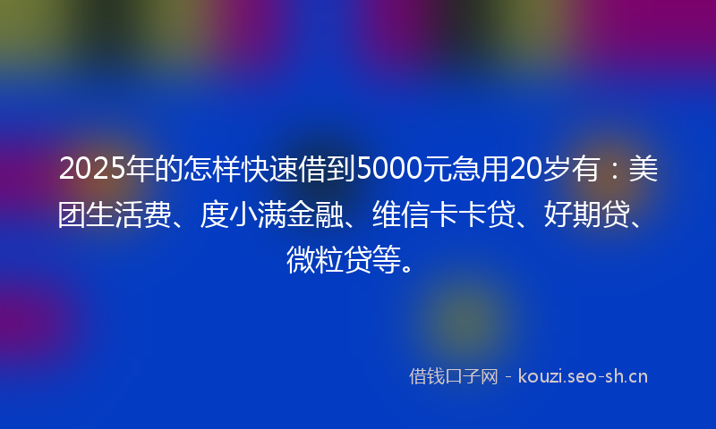 2025年的怎样快速借到5000元急用20岁有：美团生活费、度小满金融、维信卡卡贷、好期贷、微粒贷等。