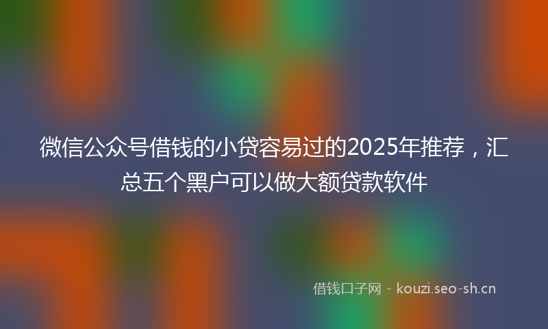 微信公众号借钱的小贷容易过的2025年推荐，汇总五个黑户可以做大额贷款软件