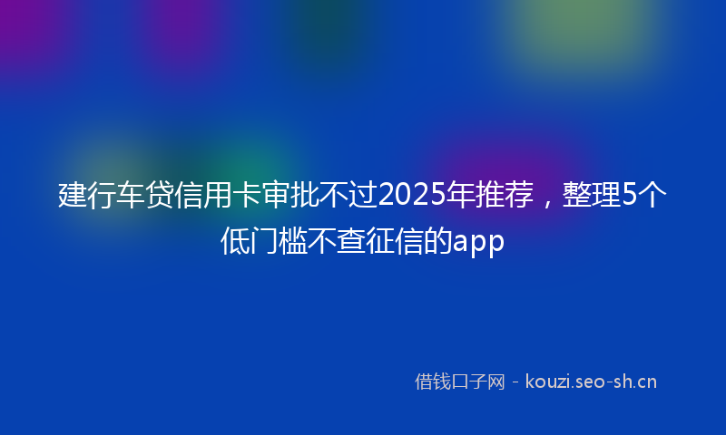 建行车贷信用卡审批不过2025年推荐,整理5个低门槛不查征信的app