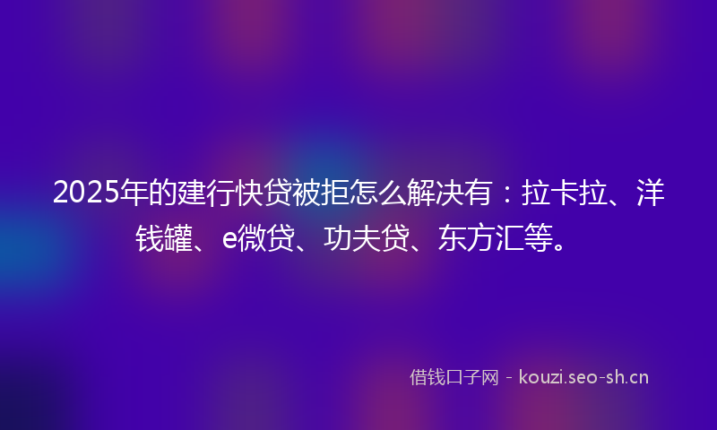 2025年的建行快贷被拒怎么解决有：拉卡拉、洋钱罐、e微贷、功夫贷、东方汇等。