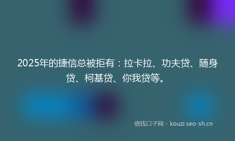 2025年的捷信总被拒有：拉卡拉、功夫贷、随身贷、柯基贷、你我贷等。