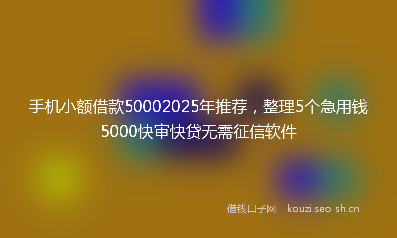 手机小额借款50002025年推荐，整理5个急用钱5000快审快贷无需征信软件