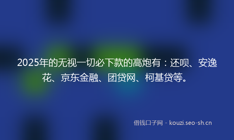 2025年的无视一切必下款的高炮有：还呗、安逸花、京东金融、团贷网、柯基贷等。