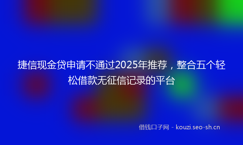 捷信现金贷申请不通过2025年推荐，整合五个轻松借款无征信记录的平台