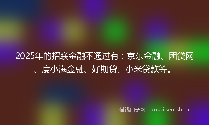 2025年的招联金融不通过有：京东金融、团贷网、度小满金融、好期贷、小米贷款等。