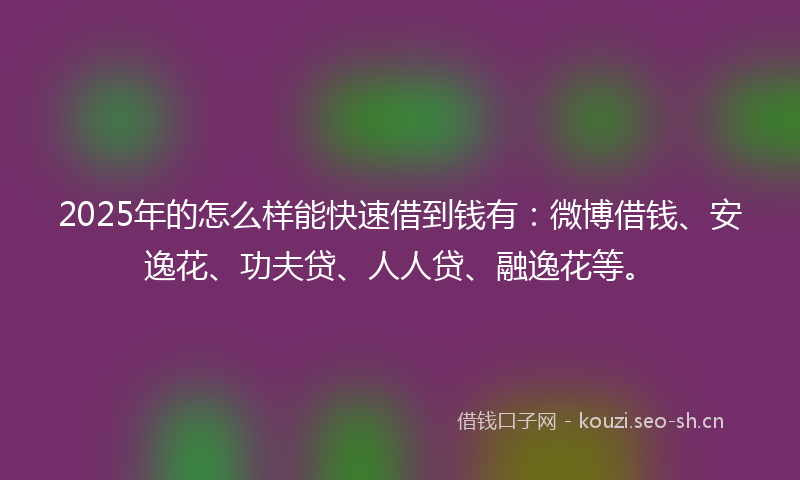 2025年的怎么样能快速借到钱有:微博借钱、安逸花、功夫贷、人人贷、融逸花等。