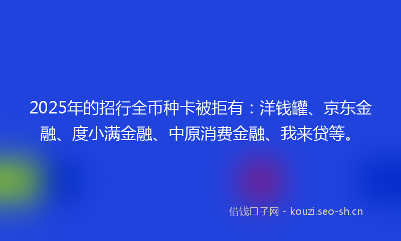 2025年的招行全币种卡被拒有：洋钱罐、京东金融、度小满金融、中原消费金融、我来贷等。