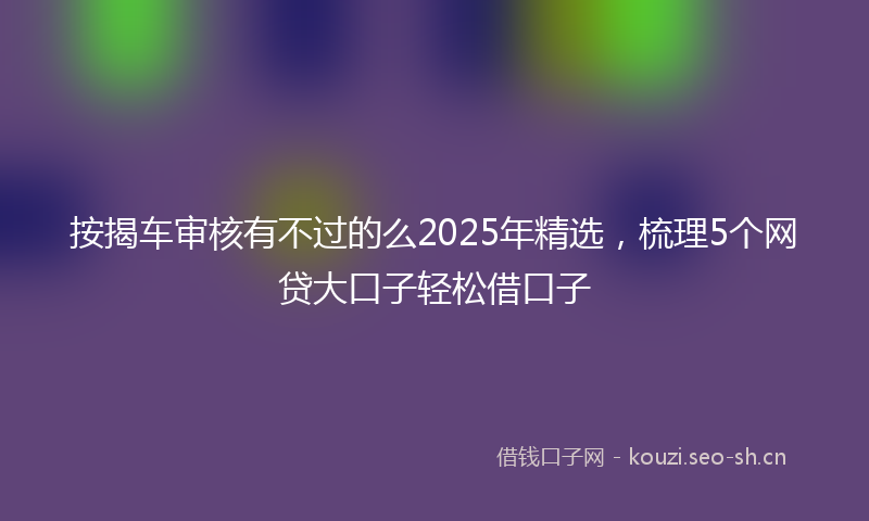 按揭车审核有不过的么2025年精选，梳理5个网贷大口子轻松借口子
