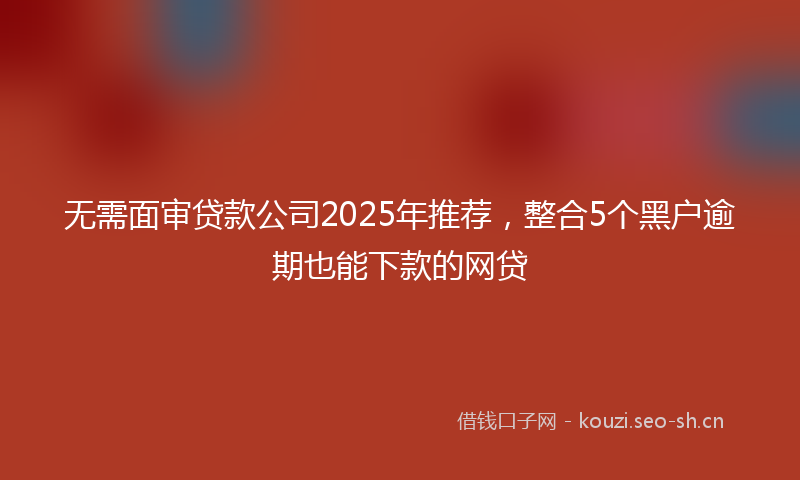 无需面审贷款公司2025年推荐，整合5个黑户逾期也能下款的网贷