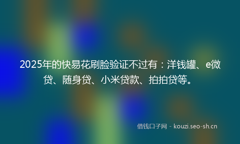 2025年的快易花刷脸验证不过有：洋钱罐、e微贷、随身贷、小米贷款、拍拍贷等。