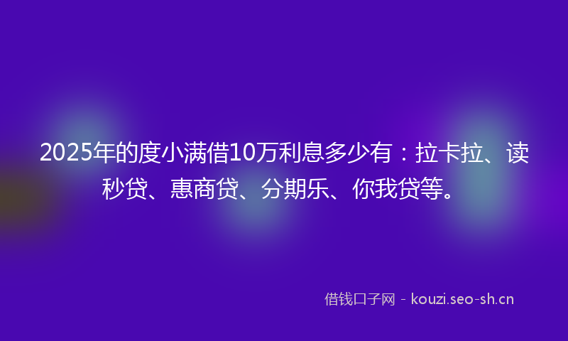 2025年的度小满借10万利息多少有：拉卡拉、读秒贷、惠商贷、分期乐、你我贷等。