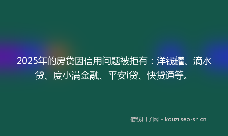 2025年的房贷因信用问题被拒有：洋钱罐、滴水贷、度小满金融、平安i贷、快贷通等。